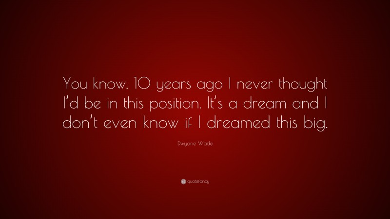 Dwyane Wade Quote: “You know, 10 years ago I never thought I’d be in this position. It’s a dream and I don’t even know if I dreamed this big.”