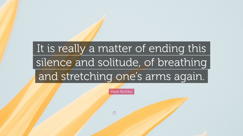 Mark Rothko Quote: “It is really a matter of ending this silence and solitude, of breathing and stretching one’s arms again.”