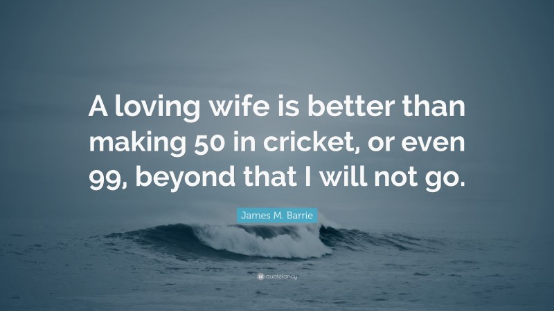 James M. Barrie Quote: “A loving wife is better than making 50 in cricket, or even 99, beyond that I will not go.”