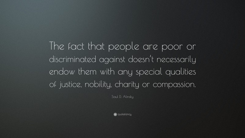 Saul D. Alinsky Quote: “The fact that people are poor or discriminated against doesn’t necessarily endow them with any special qualities of justice, nobility, charity or compassion.”