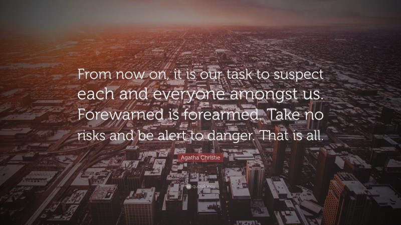 Agatha Christie Quote: “From now on, it is our task to suspect each and everyone amongst us. Forewarned is forearmed. Take no risks and be alert to danger. That is all.”