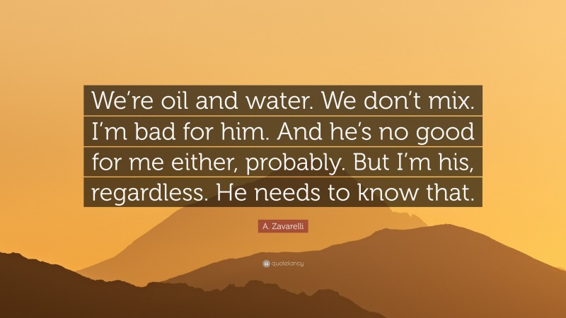 A. Zavarelli Quote: “We’re oil and water. We don’t mix. I’m bad for him. And he’s no good for me either, probably. But I’m his, regardless. He needs to know that.”