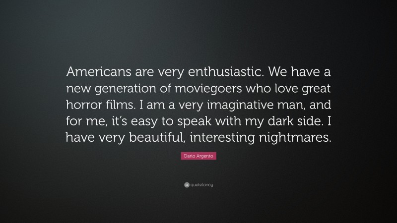 Dario Argento Quote: “Americans are very enthusiastic. We have a new generation of moviegoers who love great horror films. I am a very imaginative man, and for me, it’s easy to speak with my dark side. I have very beautiful, interesting nightmares.”