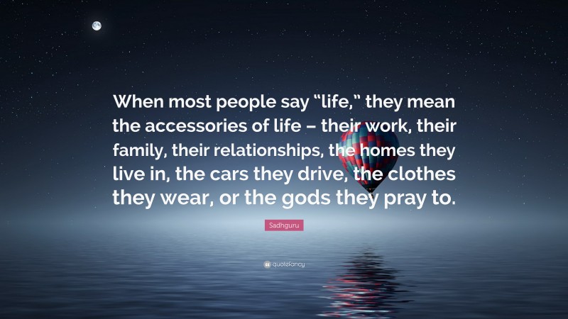 Sadhguru Quote: “When most people say “life,” they mean the accessories of life – their work, their family, their relationships, the homes they live in, the cars they drive, the clothes they wear, or the gods they pray to.”