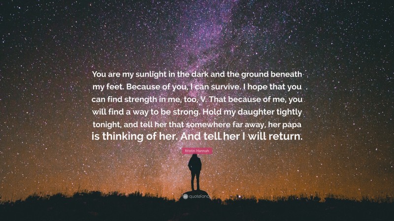 Kristin Hannah Quote: “You are my sunlight in the dark and the ground beneath my feet. Because of you, I can survive. I hope that you can find strength in me, too, V. That because of me, you will find a way to be strong. Hold my daughter tightly tonight, and tell her that somewhere far away, her papa is thinking of her. And tell her I will return.”