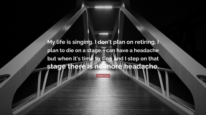Celia Cruz Quote: “My life is singing. I don’t plan on retiring. I plan to die on a stage. I can have a headache but when it’s time to sing and I step on that stage there is no more headache.”