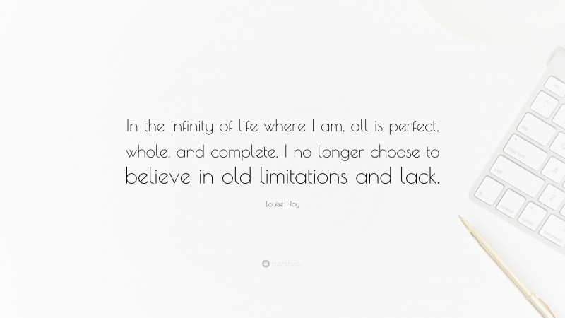 Louise Hay Quote: “In the infinity of life where I am, all is perfect, whole, and complete. I no longer choose to believe in old limitations and lack.”