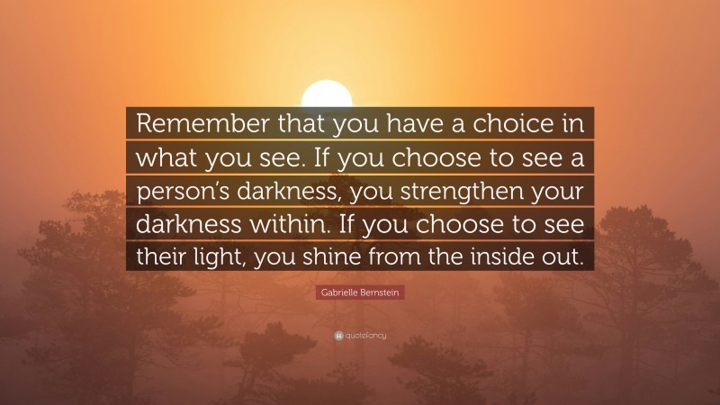Gabrielle Bernstein Quote: “Remember that you have a choice in what you see. If you choose to see a person’s darkness, you strengthen your darkness within. If you choose to see their light, you shine from the inside out.”