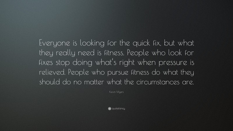 Kevin Myers Quote: “Everyone is looking for the quick fix, but what they really need is fitness. People who look for fixes stop doing what’s right when pressure is relieved. People who pursue fitness do what they should do no matter what the circumstances are.”