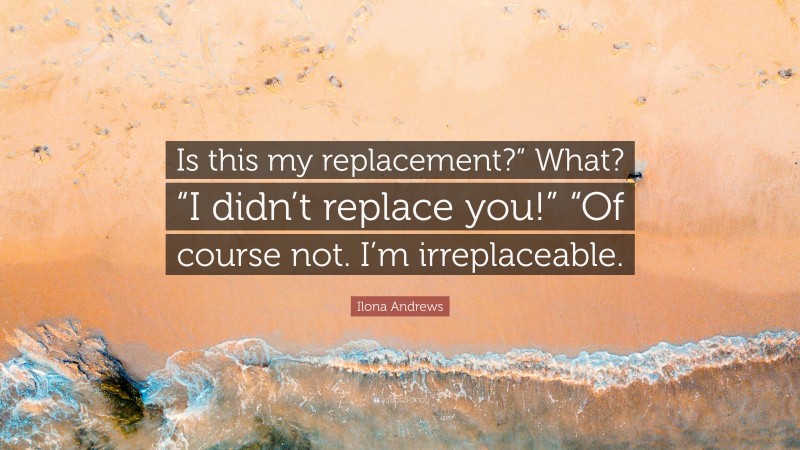 Ilona Andrews Quote: “Is this my replacement?” What? “I didn’t replace you!” “Of course not. I’m irreplaceable.”