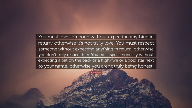 Mark Manson Quote: “You must love someone without expecting anything in return; otherwise it’s not truly love. You must respect someone without expecting anything in return; otherwise you don’t truly respect him. You must speak honestly without expecting a pat on the back or a high-five or a gold star next to your name; otherwise you aren’t truly being honest.”