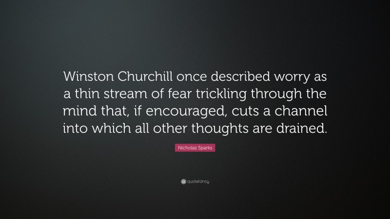 Nicholas Sparks Quote: “Winston Churchill once described worry as a thin stream of fear trickling through the mind that, if encouraged, cuts a channel into which all other thoughts are drained.”