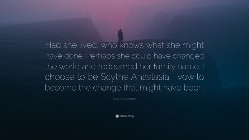 Neal Shusterman Quote: “Had she lived, who knows what she might have done. Perhaps she could have changed the world and redeemed her family name. I choose to be Scythe Anastasia. I vow to become the change that might have been.”