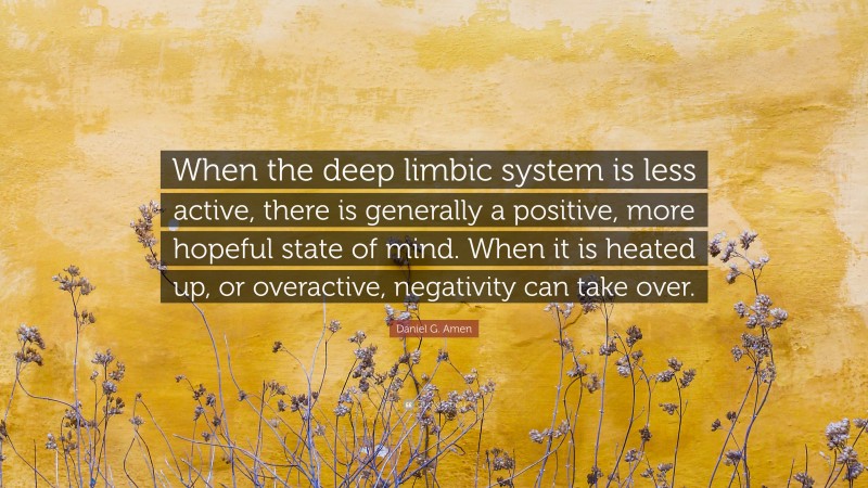 Daniel G. Amen Quote: “When the deep limbic system is less active, there is generally a positive, more hopeful state of mind. When it is heated up, or overactive, negativity can take over.”