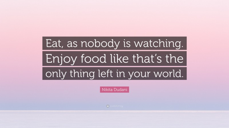 Nikita Dudani Quote: “Eat, as nobody is watching. Enjoy food like that’s the only thing left in your world.”