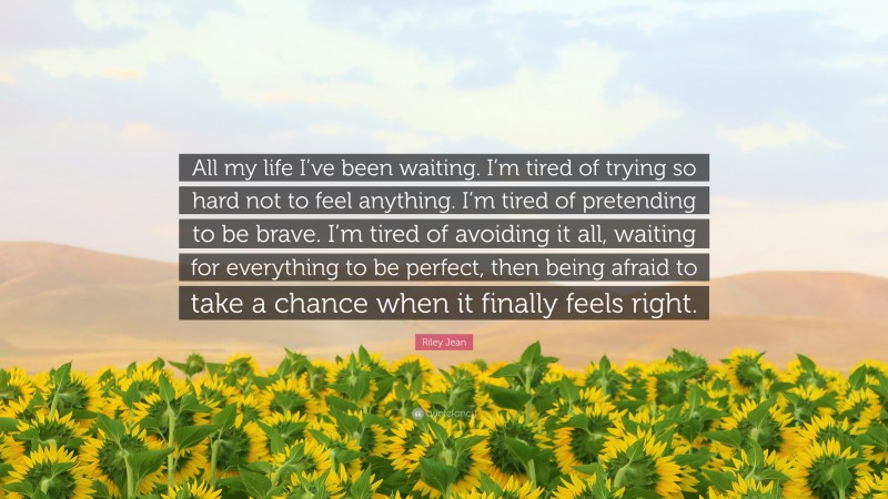 Riley Jean Quote: “All my life I’ve been waiting. I’m tired of trying so hard not to feel anything. I’m tired of pretending to be brave. I’m tired of avoiding it all, waiting for everything to be perfect, then being afraid to take a chance when it finally feels right.”