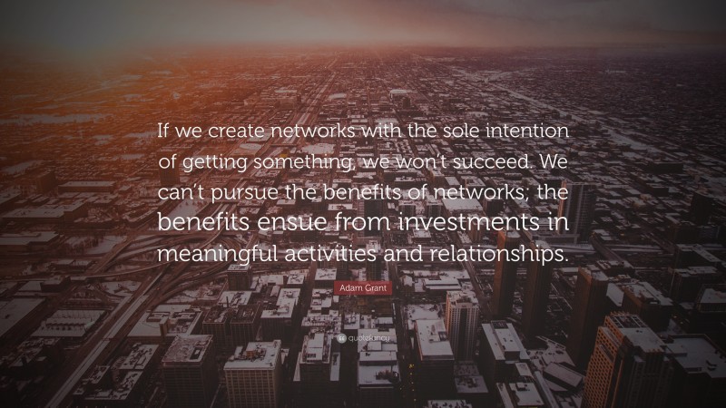 Adam Grant Quote: “If we create networks with the sole intention of getting something, we won’t succeed. We can’t pursue the benefits of networks; the benefits ensue from investments in meaningful activities and relationships.”