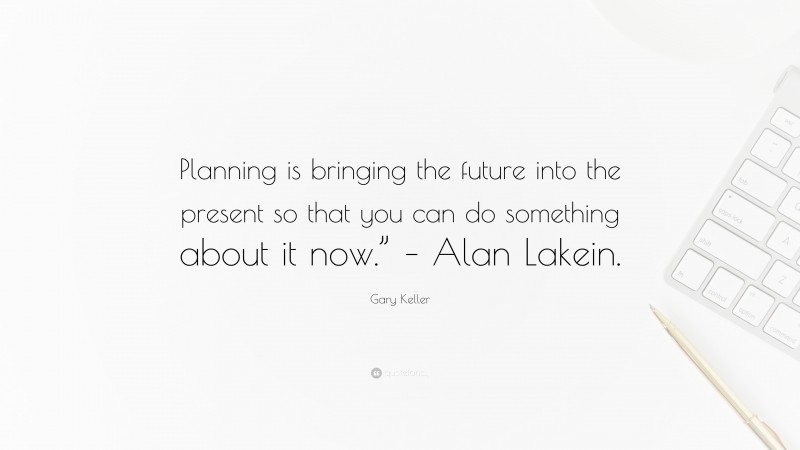 Gary Keller Quote: “Planning is bringing the future into the present so that you can do something about it now.” – Alan Lakein.”