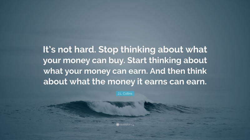 J.L. Collins Quote: “It’s not hard. Stop thinking about what your money can buy. Start thinking about what your money can earn. And then think about what the money it earns can earn.”