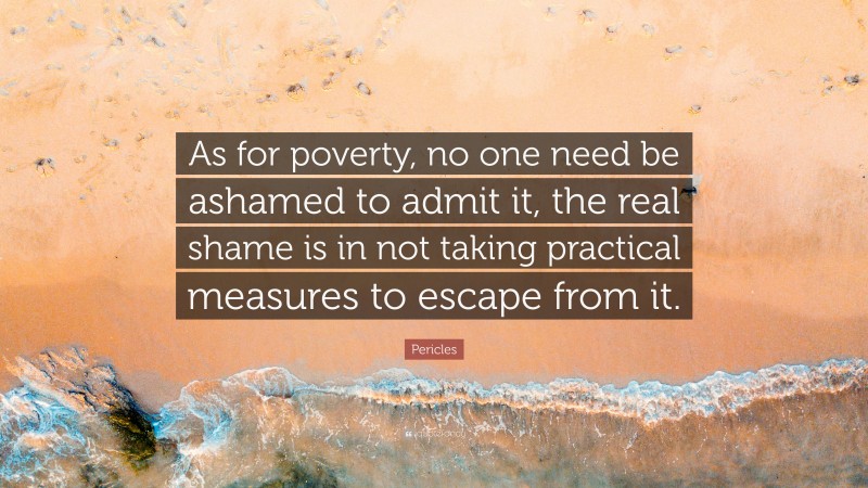 Pericles Quote: “As for poverty, no one need be ashamed to admit it, the real shame is in not taking practical measures to escape from it.”