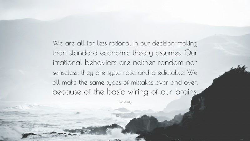 Dan Ariely Quote: “We are all far less rational in our decision-making than standard economic theory assumes. Our irrational behaviors are neither random nor senseless: they are systematic and predictable. We all make the same types of mistakes over and over, because of the basic wiring of our brains.”