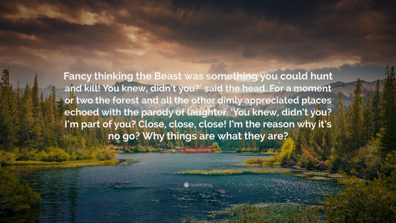 William Golding Quote: “Fancy thinking the Beast was something you could hunt and kill! You knew, didn’t you?′ said the head. For a moment or two the forest and all the other dimly appreciated places echoed with the parody of laughter. ‘You knew, didn’t you? I’m part of you? Close, close, close! I’m the reason why it’s no go? Why things are what they are?”