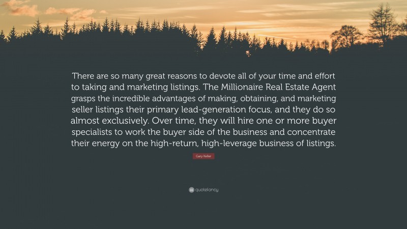 Gary Keller Quote: “There are so many great reasons to devote all of your time and effort to taking and marketing listings. The Millionaire Real Estate Agent grasps the incredible advantages of making, obtaining, and marketing seller listings their primary lead-generation focus, and they do so almost exclusively. Over time, they will hire one or more buyer specialists to work the buyer side of the business and concentrate their energy on the high-return, high-leverage business of listings.”