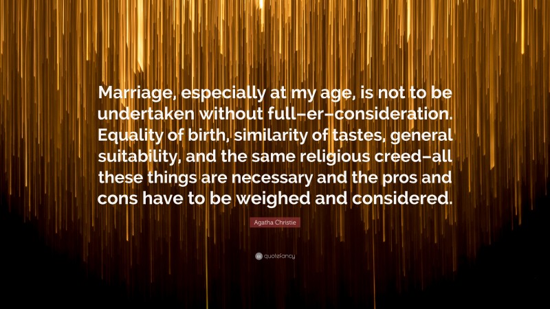 Agatha Christie Quote: “Marriage, especially at my age, is not to be undertaken without full–er–consideration. Equality of birth, similarity of tastes, general suitability, and the same religious creed–all these things are necessary and the pros and cons have to be weighed and considered.”