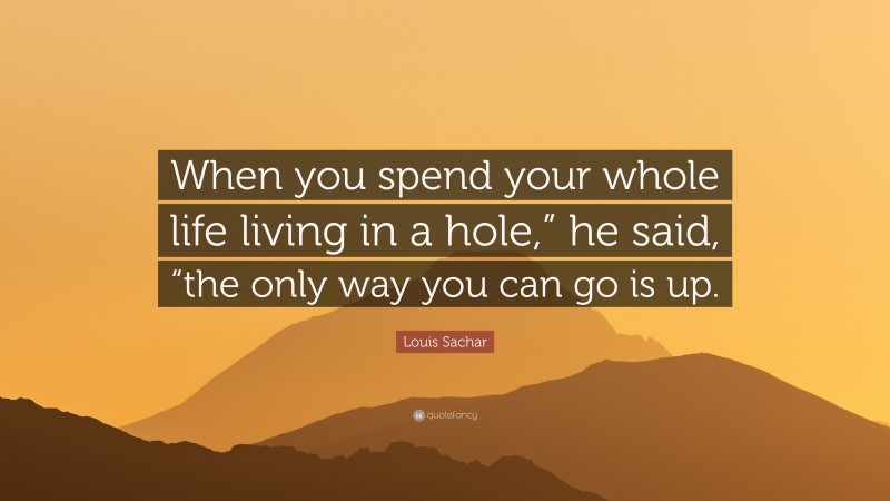 Louis Sachar Quote: “When you spend your whole life living in a hole,” he said, “the only way you can go is up.”