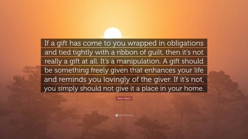 Peter Walsh Quote: “If a gift has come to you wrapped in obligations and tied tightly with a ribbon of guilt, then it’s not really a gift at all. It’s a manipulation. A gift should be something freely given that enhances your life and reminds you lovingly of the giver. If it’s not, you simply should not give it a place in your home.”