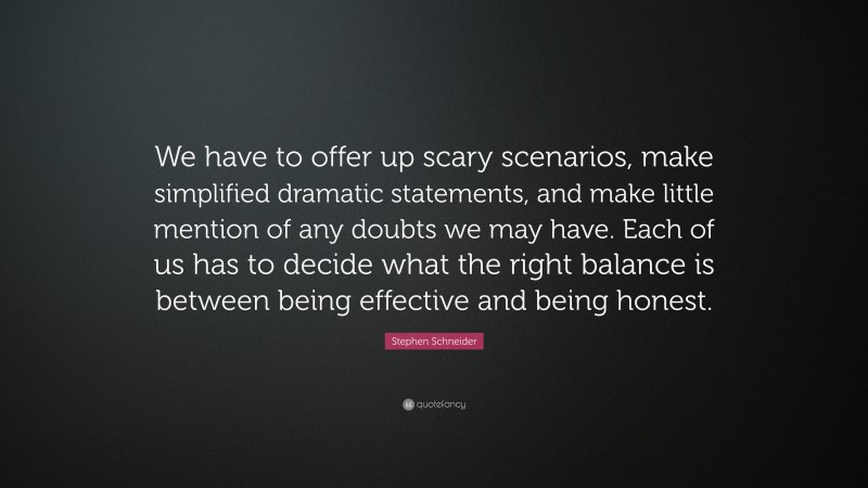 Stephen Schneider Quote: “We have to offer up scary scenarios, make simplified dramatic statements, and make little mention of any doubts we may have. Each of us has to decide what the right balance is between being effective and being honest.”