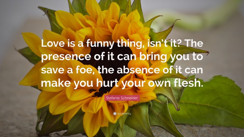 Stefanie Schneider Quote: “Love is a funny thing, isn’t it? The presence of it can bring you to save a foe, the absence of it can make you hurt your own flesh.”