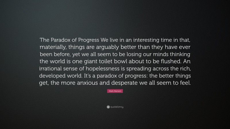 Mark Manson Quote: “The Paradox of Progress We live in an interesting time in that, materially, things are arguably better than they have ever been before, yet we all seem to be losing our minds thinking the world is one giant toilet bowl about to be flushed. An irrational sense of hopelessness is spreading across the rich, developed world. It’s a paradox of progress: the better things get, the more anxious and desperate we all seem to feel.”