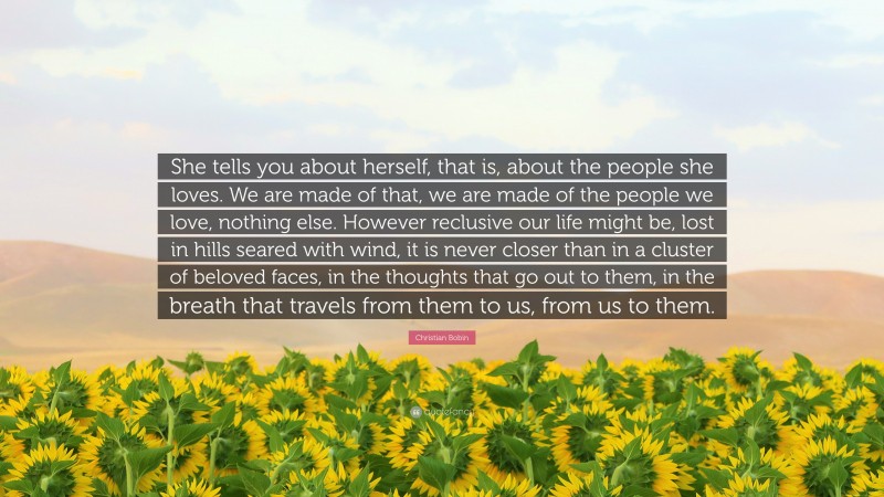 Christian Bobin Quote: “She tells you about herself, that is, about the people she loves. We are made of that, we are made of the people we love, nothing else. However reclusive our life might be, lost in hills seared with wind, it is never closer than in a cluster of beloved faces, in the thoughts that go out to them, in the breath that travels from them to us, from us to them.”