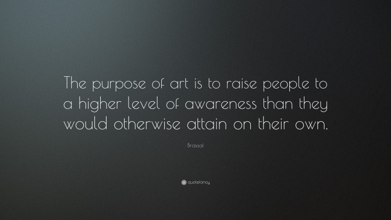 Brassaï Quote: “The purpose of art is to raise people to a higher level of awareness than they would otherwise attain on their own.”
