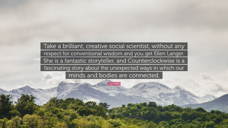 Dan Ariely Quote: “Take a brilliant, creative social scientist, without any respect for conventional wisdom and you get Ellen Langer. She is a fantastic storyteller, and Counterclockwise is a fascinating story about the unexpected ways in which our minds and bodies are connected.”