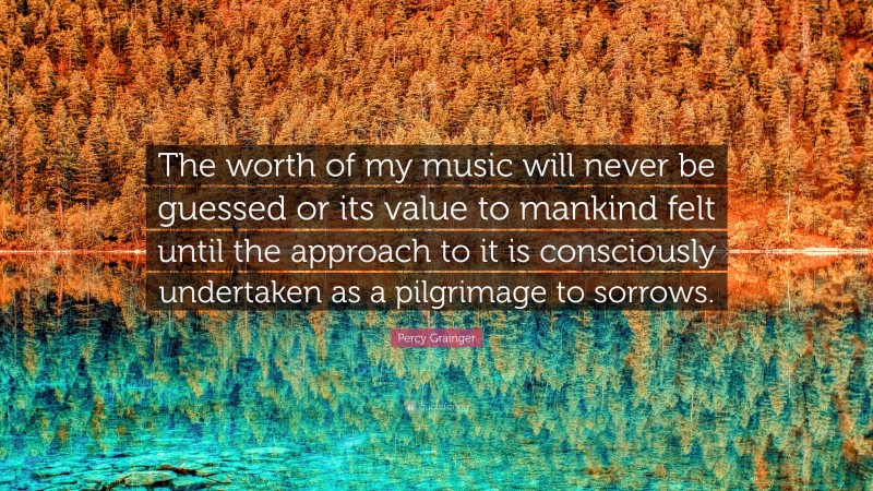 Percy Grainger Quote: “The worth of my music will never be guessed or its value to mankind felt until the approach to it is consciously undertaken as a pilgrimage to sorrows.”
