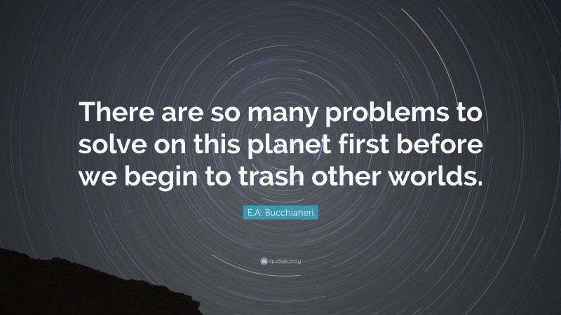 E.A. Bucchianeri Quote: “There are so many problems to solve on this planet first before we begin to trash other worlds.”