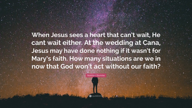 Reinhard Bonnke Quote: “When Jesus sees a heart that can’t wait, He cant wait either. At the wedding at Cana, Jesus may have done nothing if it wasn’t for Mary’s faith. How many situations are we in now that God won’t act without our faith?”