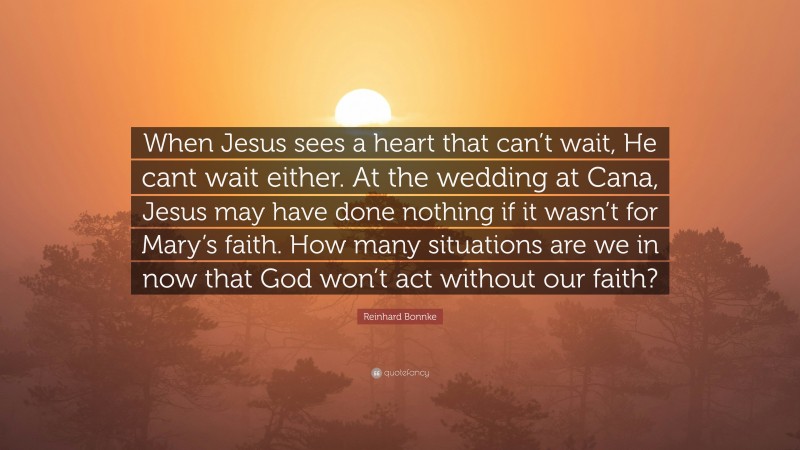 Reinhard Bonnke Quote: “When Jesus sees a heart that can’t wait, He cant wait either. At the wedding at Cana, Jesus may have done nothing if it wasn’t for Mary’s faith. How many situations are we in now that God won’t act without our faith?”