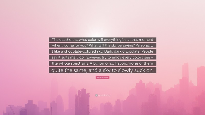 Markus Zusak Quote: “The question is, what color will everything be at that moment when I come for you? What will the sky be saying? Personally, I like a chocolate-colored sky. Dark, dark chocolate. People say it suits me. I do, however, try to enjoy every color I see – the whole spectrum. A billion or so flavors, none of them quite the same, and a sky to slowly suck on.”