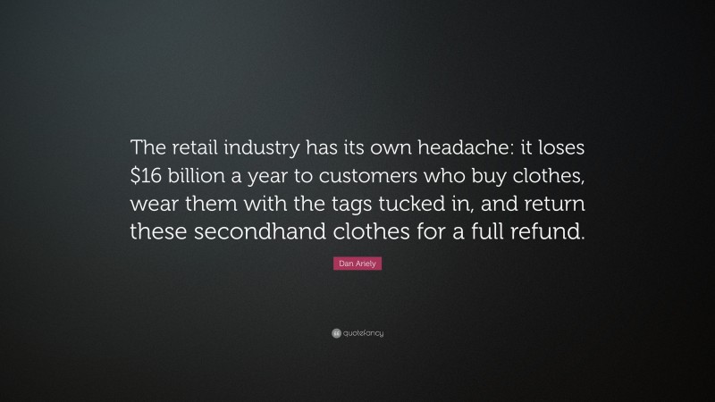 Dan Ariely Quote: “The retail industry has its own headache: it loses $16 billion a year to customers who buy clothes, wear them with the tags tucked in, and return these secondhand clothes for a full refund.”