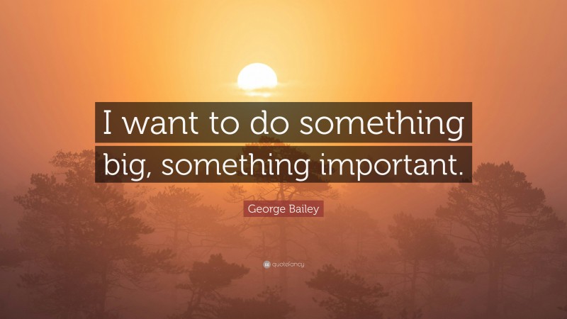 George Bailey Quote: “I want to do something big, something important.”