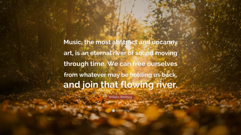 William Westney Quote: “Music, the most abstract and uncanny art, is an eternal river of sound moving through time. We can free ourselves from whatever may be holding us back, and join that flowing river.”