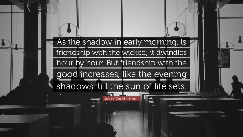 Johann Gottfried Herder Quote: “As the shadow in early morning, is friendship with the wicked; it dwindles hour by hour. But friendship with the good increases, like the evening shadows, till the sun of life sets.”
