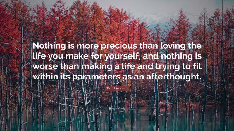 Tami Lynn Kent Quote: “Nothing is more precious than loving the life you make for yourself, and nothing is worse than making a life and trying to fit within its parameters as an afterthought.”