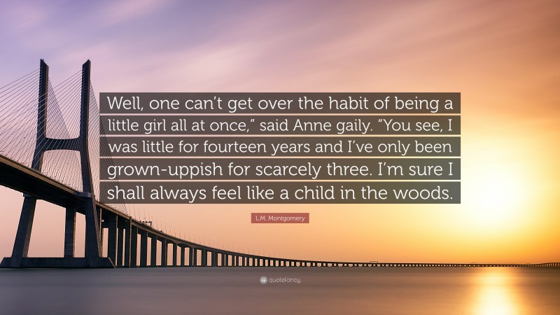 L.M. Montgomery Quote: “Well, one can’t get over the habit of being a little girl all at once,” said Anne gaily. “You see, I was little for fourteen years and I’ve only been grown-uppish for scarcely three. I’m sure I shall always feel like a child in the woods.”