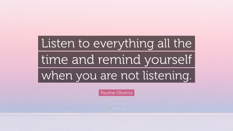 Pauline Oliveros Quote: “Listen to everything all the time and remind yourself when you are not listening.”