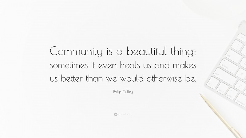 Philip Gulley Quote: “Community is a beautiful thing; sometimes it even heals us and makes us better than we would otherwise be.”
