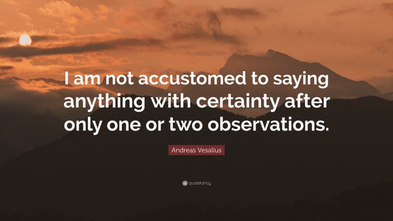 Andreas Vesalius Quote: “I am not accustomed to saying anything with certainty after only one or two observations.”